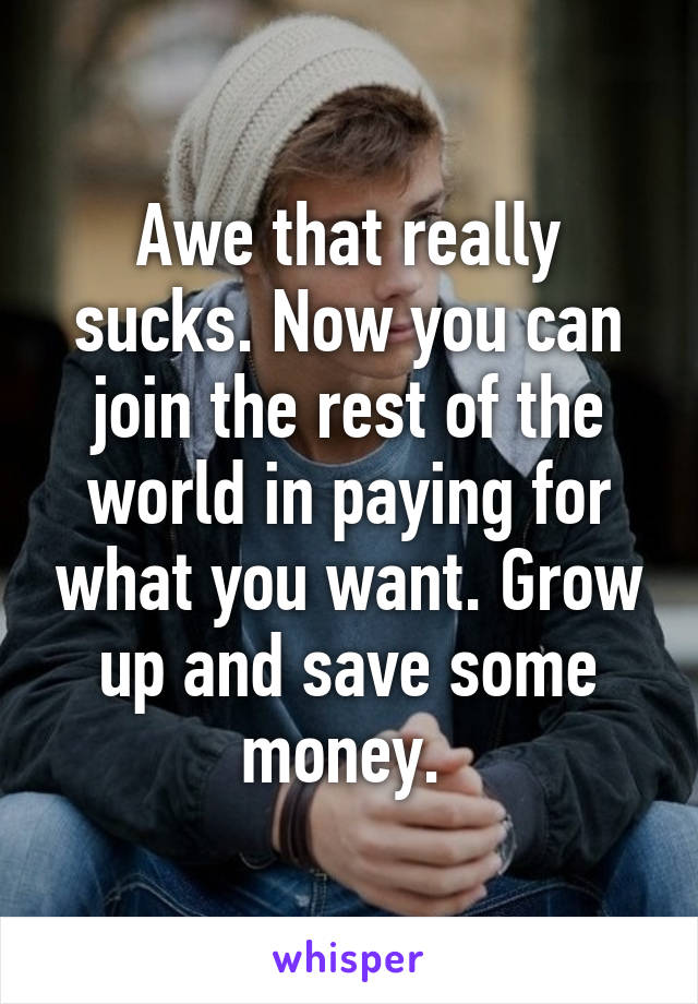 Awe that really sucks. Now you can join the rest of the world in paying for what you want. Grow up and save some money. 