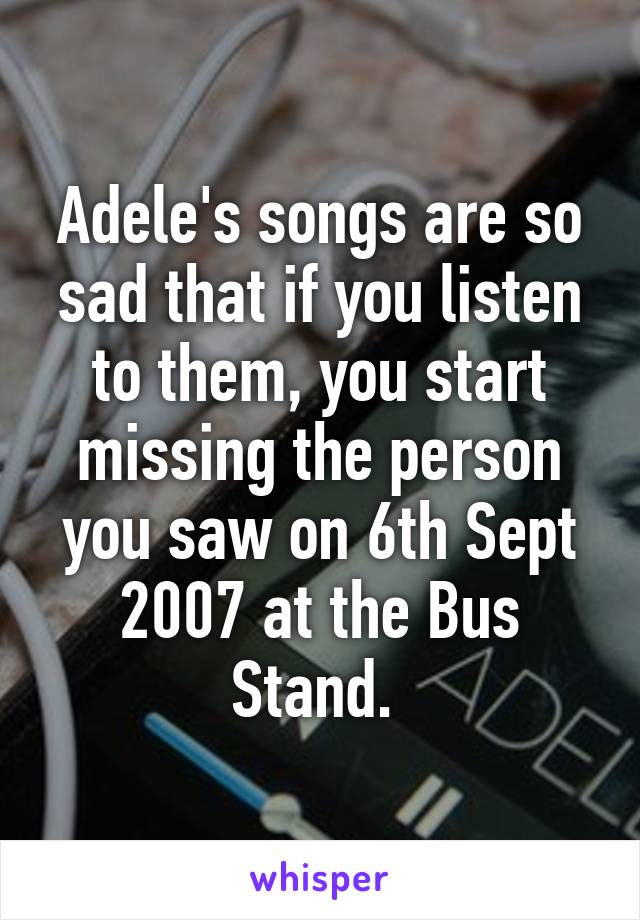 Adele's songs are so sad that if you listen to them, you start missing the person you saw on 6th Sept 2007 at the Bus Stand. 