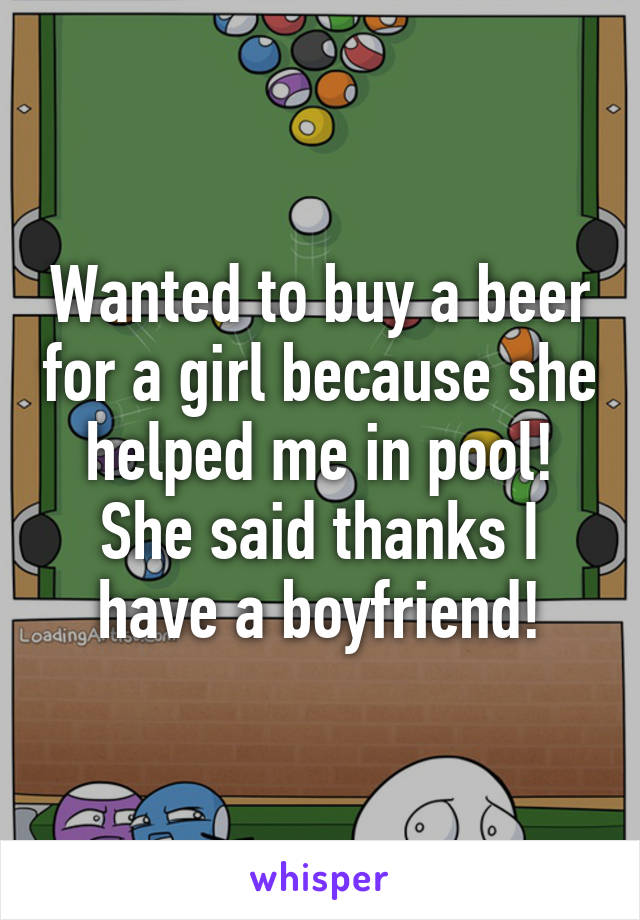 Wanted to buy a beer for a girl because she helped me in pool!
She said thanks I have a boyfriend!