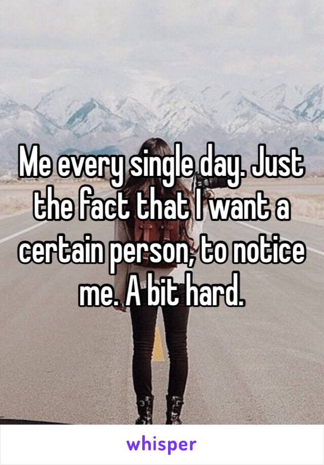 Me every single day. Just the fact that I want a certain person, to notice me. A bit hard.