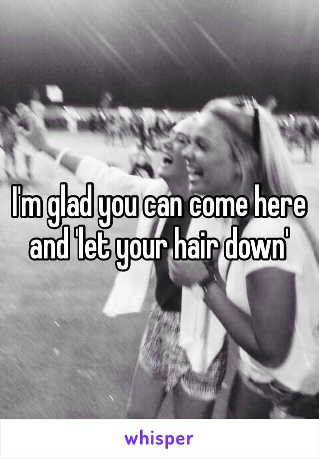 I'm glad you can come here and 'let your hair down'