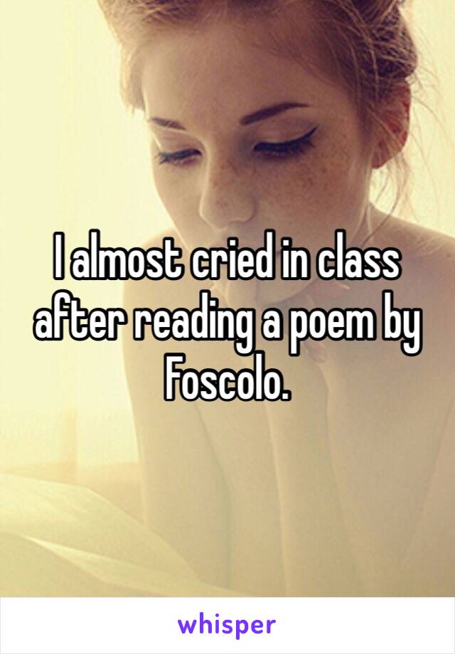 I almost cried in class after reading a poem by Foscolo.