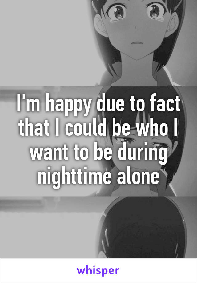 I'm happy due to fact that I could be who I want to be during nighttime alone