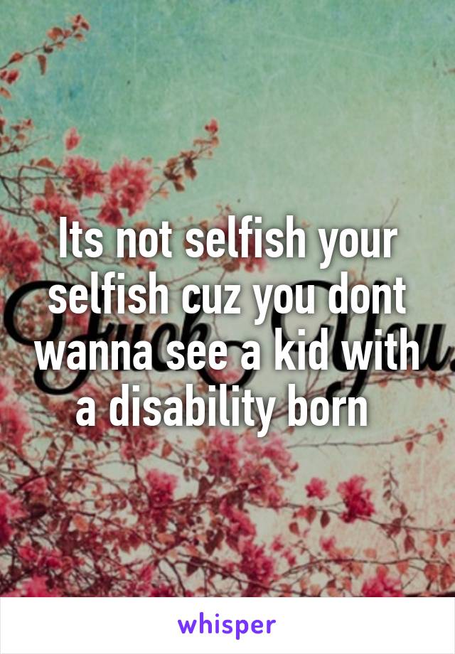 Its not selfish your selfish cuz you dont wanna see a kid with a disability born 