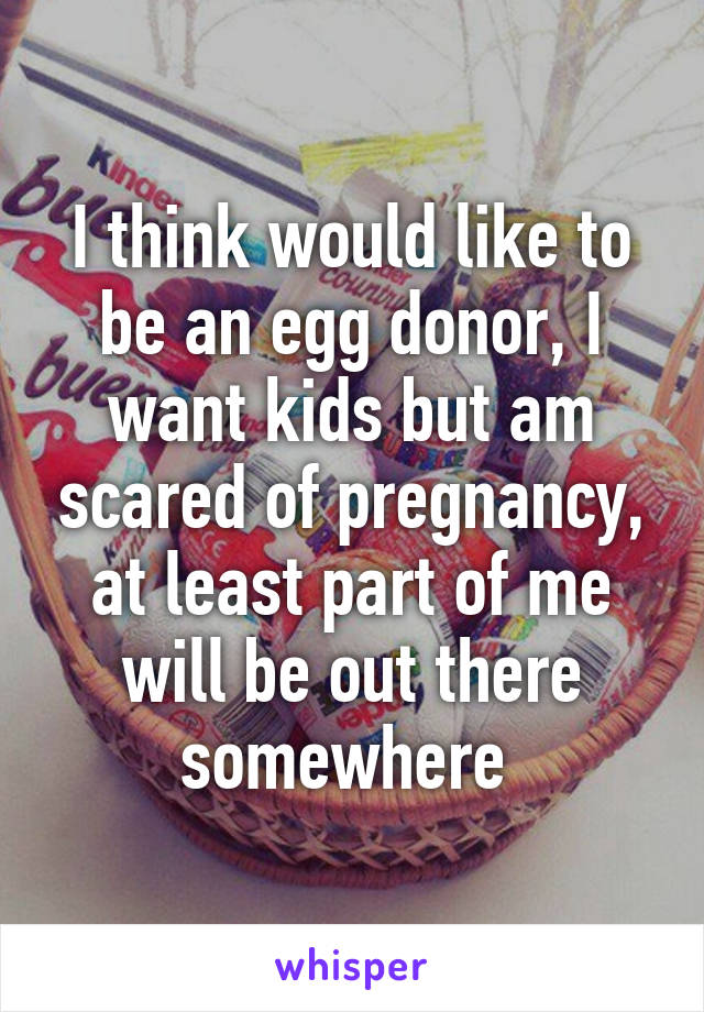 I think would like to be an egg donor, I want kids but am scared of pregnancy, at least part of me will be out there somewhere 