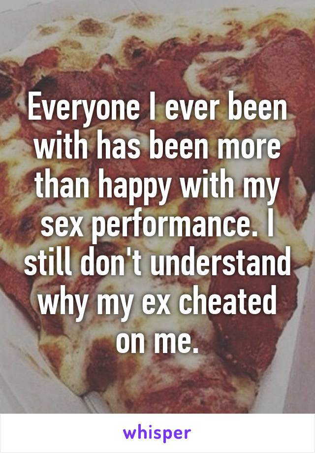 Everyone I ever been with has been more than happy with my sex performance. I still don't understand why my ex cheated on me.