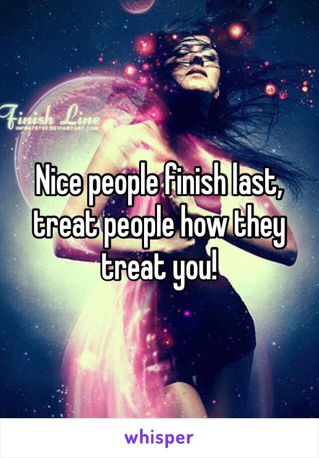 Nice people finish last, treat people how they treat you!