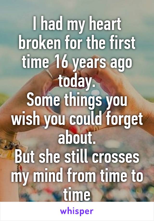 I had my heart broken for the first time 16 years ago today.
Some things you wish you could forget about.
But she still crosses my mind from time to time