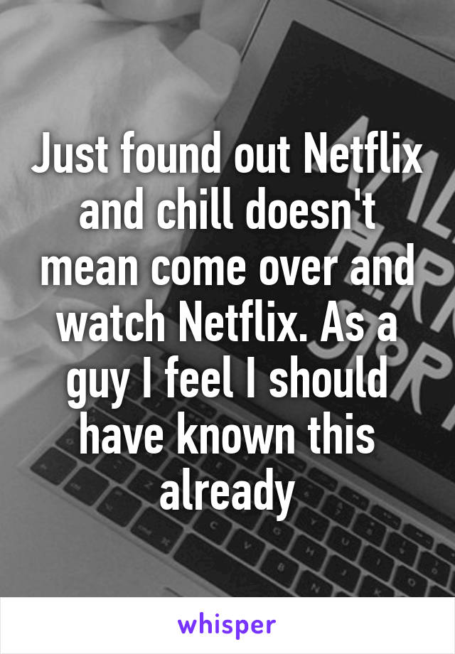 Just found out Netflix and chill doesn't mean come over and watch Netflix. As a guy I feel I should have known this already