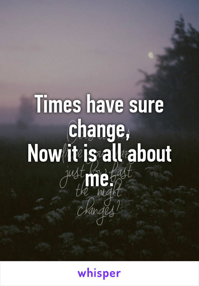 Times have sure change,
Now it is all about me.