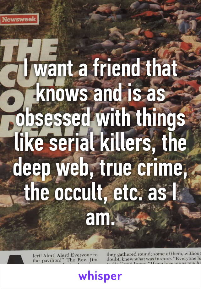 I want a friend that knows and is as obsessed with things like serial killers, the deep web, true crime, the occult, etc. as I am.