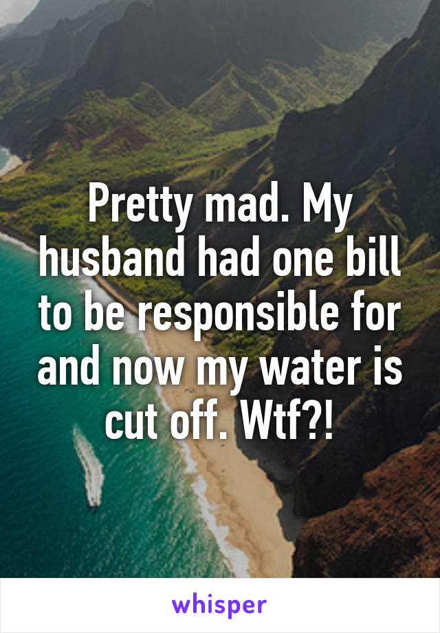 Pretty mad. My husband had one bill to be responsible for and now my water is cut off. Wtf?!