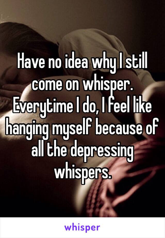 Have no idea why I still come on whisper. Everytime I do, I feel like hanging myself because of all the depressing whispers.