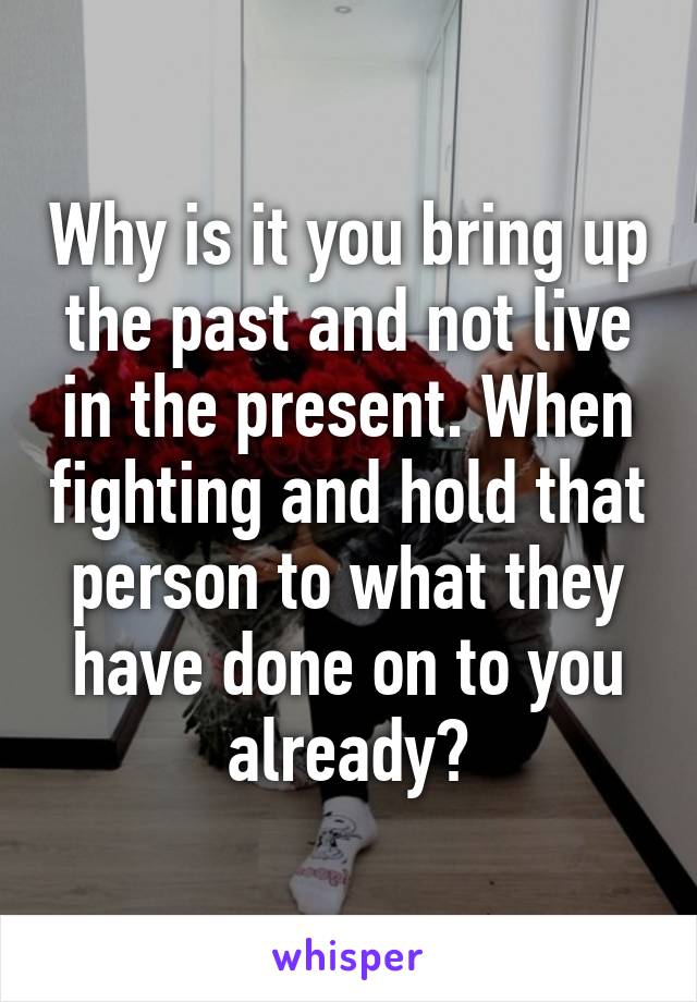 Why is it you bring up the past and not live in the present. When fighting and hold that person to what they have done on to you already?