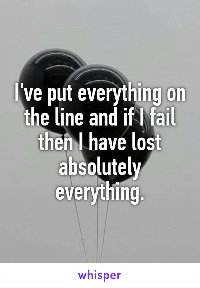 I've put everything on the line and if I fail then I have lost absolutely everything.