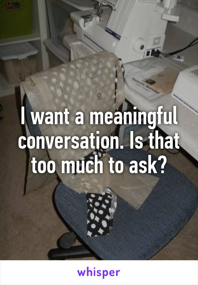 I want a meaningful conversation. Is that too much to ask?