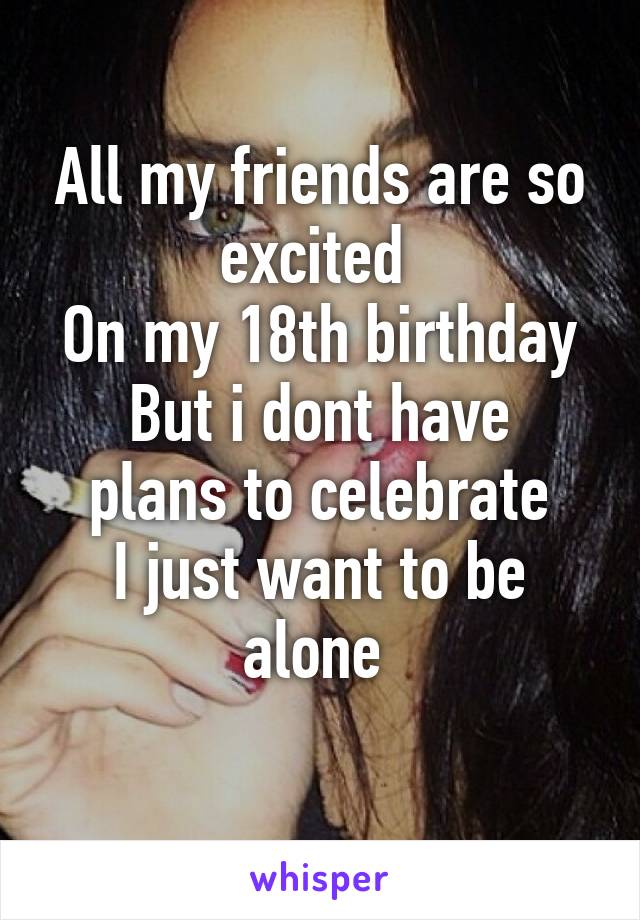 All my friends are so excited 
On my 18th birthday
But i dont have plans to celebrate
I just want to be alone 
