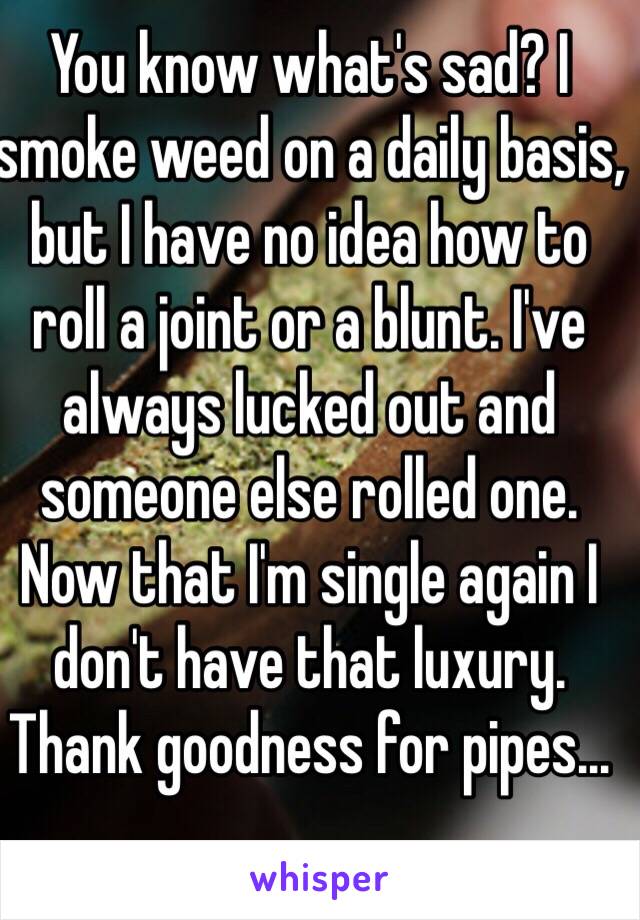 You know what's sad? I smoke weed on a daily basis, but I have no idea how to roll a joint or a blunt. I've always lucked out and someone else rolled one. Now that I'm single again I don't have that luxury. Thank goodness for pipes...