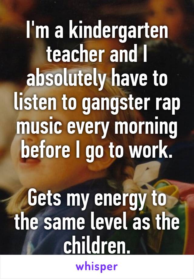 I'm a kindergarten teacher and I absolutely have to listen to gangster rap music every morning before I go to work.

Gets my energy to the same level as the children.