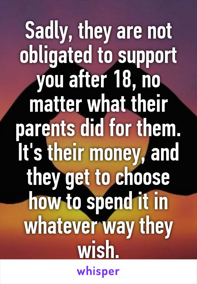 Sadly, they are not obligated to support you after 18, no matter what their parents did for them. It's their money, and they get to choose how to spend it in whatever way they wish.