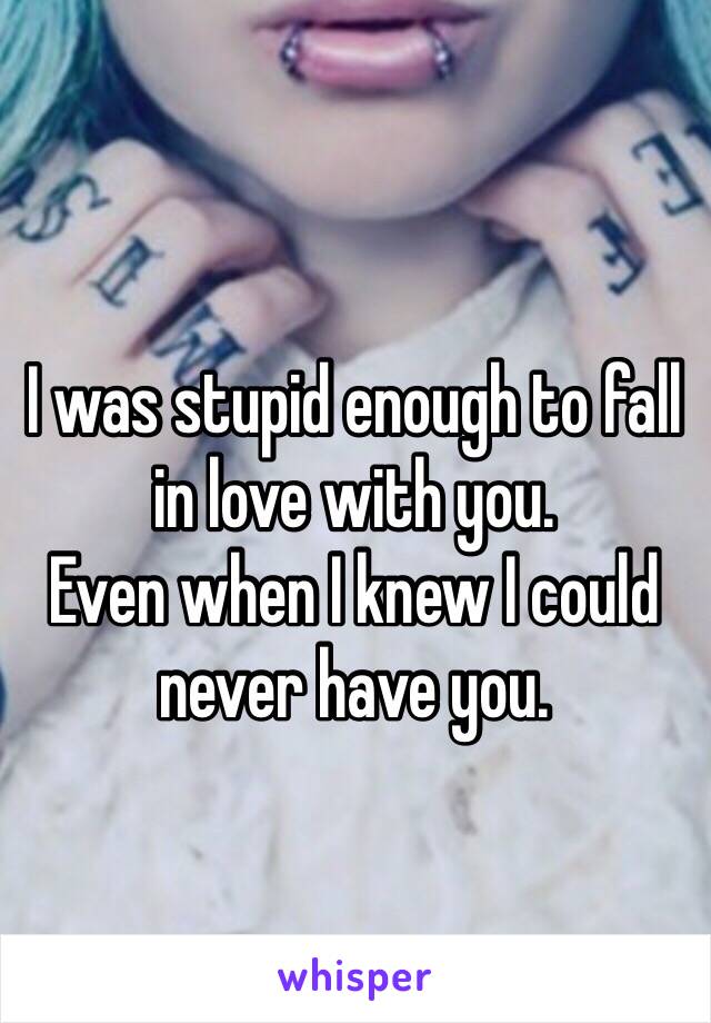 I was stupid enough to fall in love with you. 
Even when I knew I could never have you. 