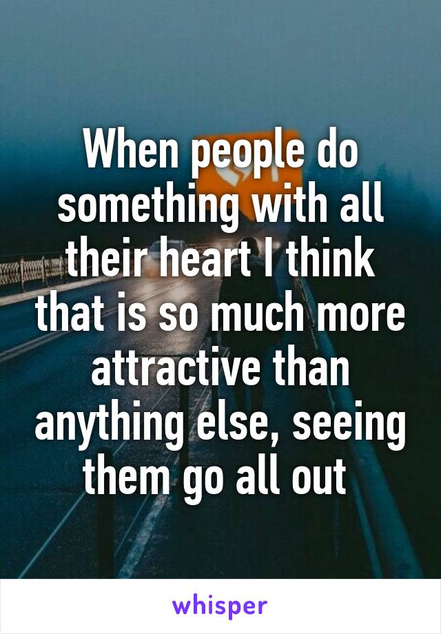 When people do something with all their heart I think that is so much more attractive than anything else, seeing them go all out 