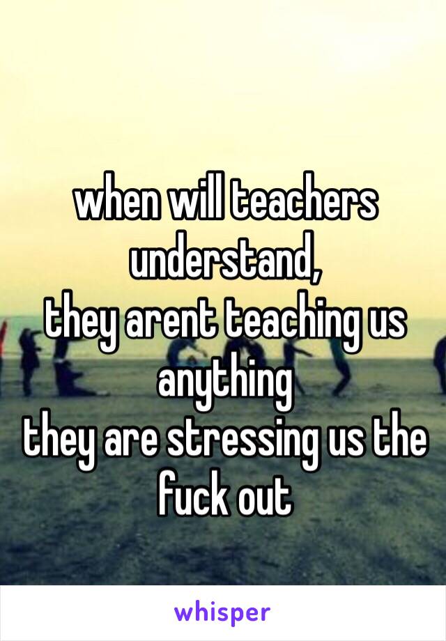 when will teachers understand, 
they arent teaching us anything 
they are stressing us the fuck out