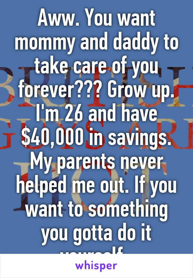 Aww. You want mommy and daddy to take care of you forever??? Grow up. I'm 26 and have $40,000 in savings. My parents never helped me out. If you want to something you gotta do it yourself. 