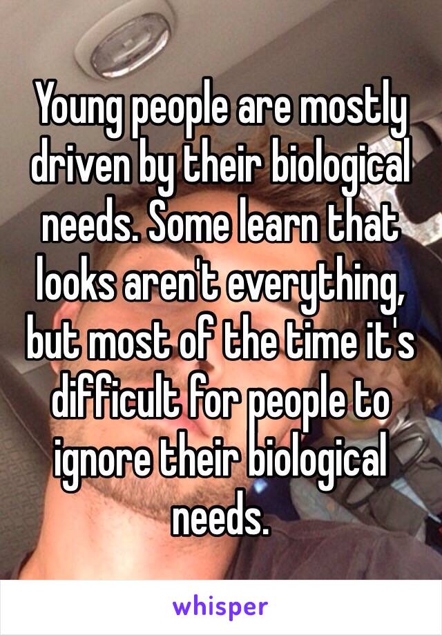 Young people are mostly driven by their biological needs. Some learn that looks aren't everything, but most of the time it's difficult for people to ignore their biological needs.