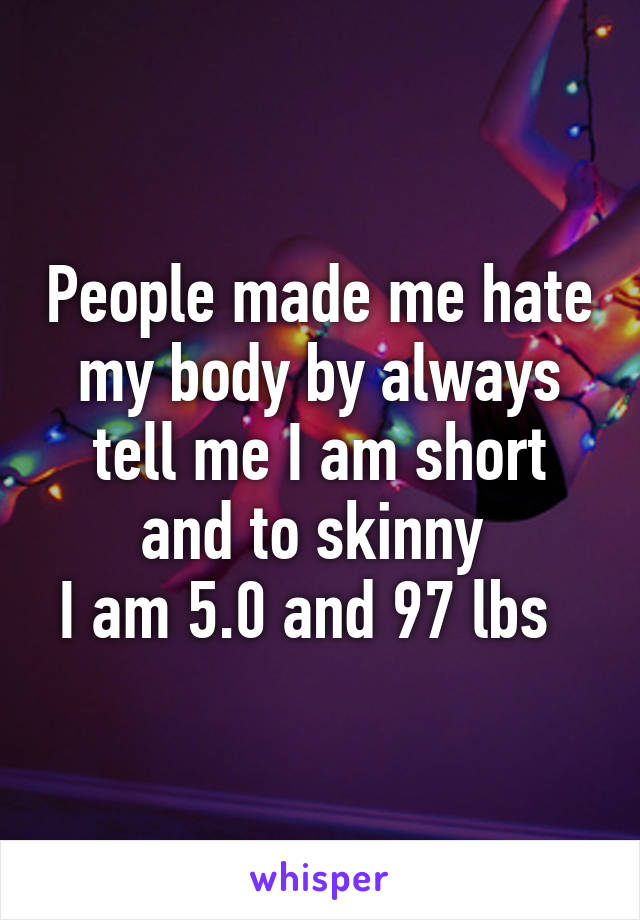 People made me hate my body by always tell me I am short and to skinny 
I am 5.0 and 97 lbs  