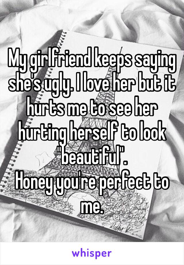 My girlfriend keeps saying she's ugly. I love her but it hurts me to see her hurting herself to look "beautiful".
Honey you're perfect to me.