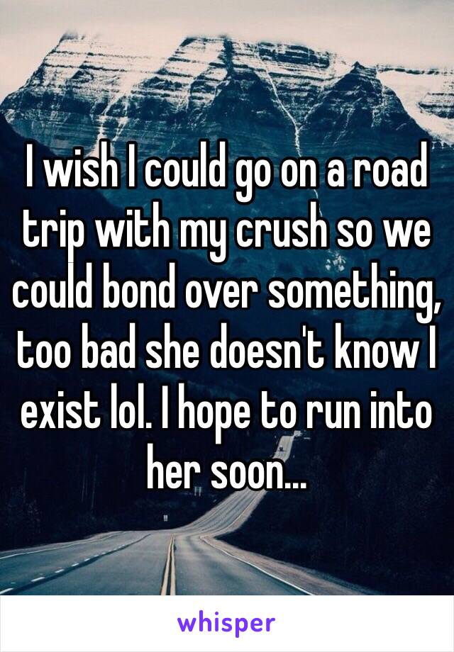 I wish I could go on a road trip with my crush so we could bond over something, too bad she doesn't know I exist lol. I hope to run into her soon...