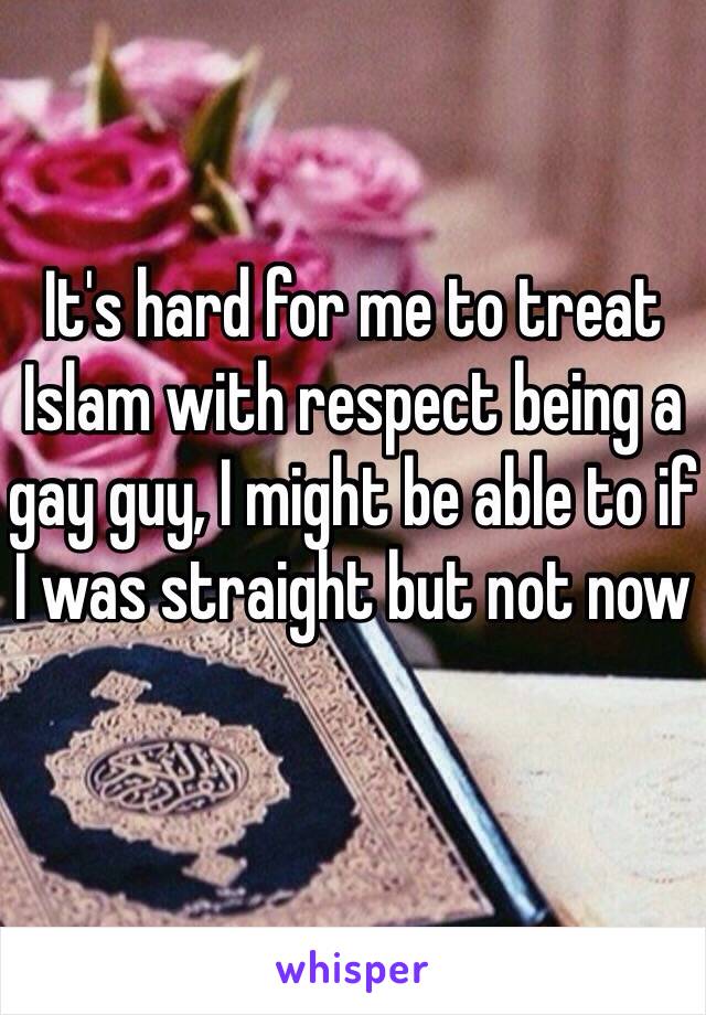 It's hard for me to treat Islam with respect being a gay guy, I might be able to if I was straight but not now