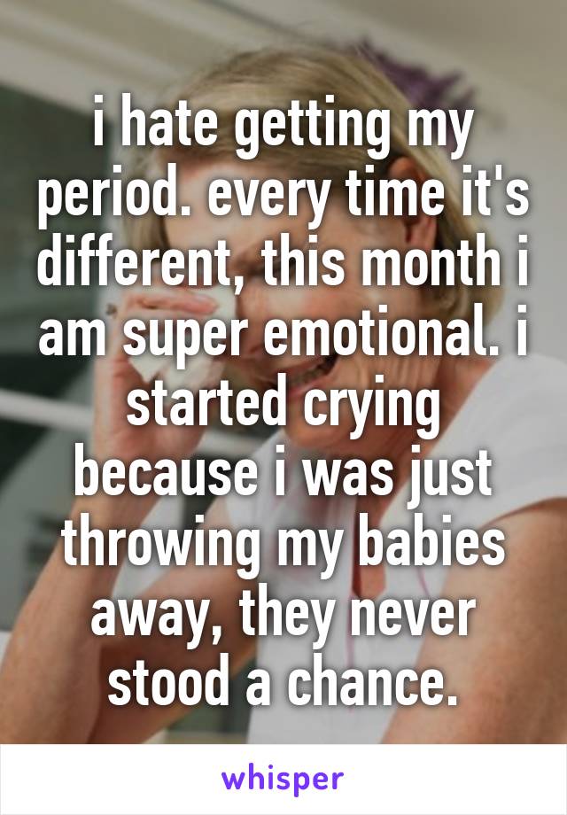 i hate getting my period. every time it's different, this month i am super emotional. i started crying because i was just throwing my babies away, they never stood a chance.