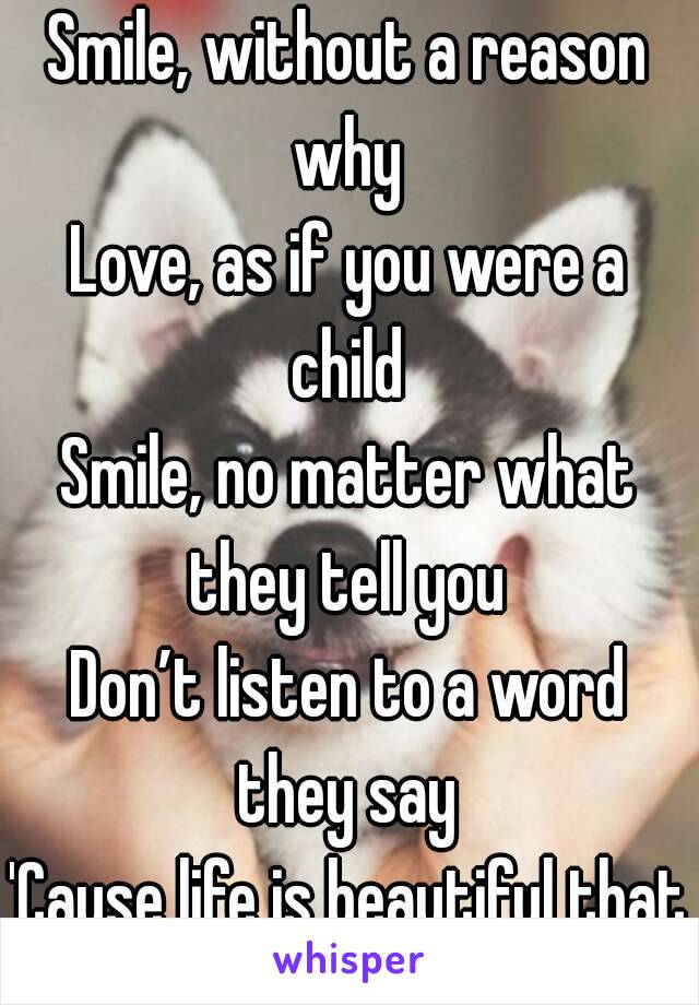 Smile, without a reason why 
Love, as if you were a child 
Smile, no matter what they tell you 
Don’t listen to a word they say 
'Cause life is beautiful that way 