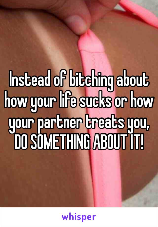 Instead of bitching about how your life sucks or how your partner treats you,
DO SOMETHING ABOUT IT!