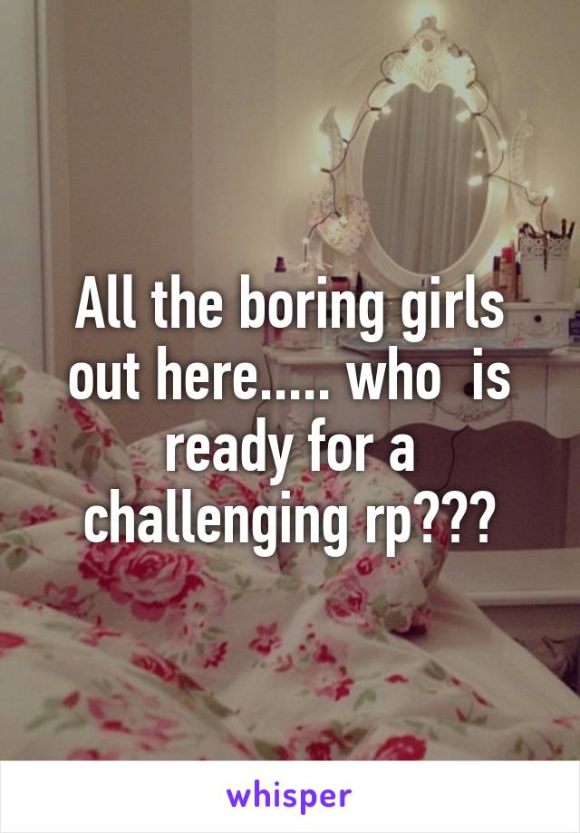 All the boring girls out here..... who  is ready for a challenging rp???