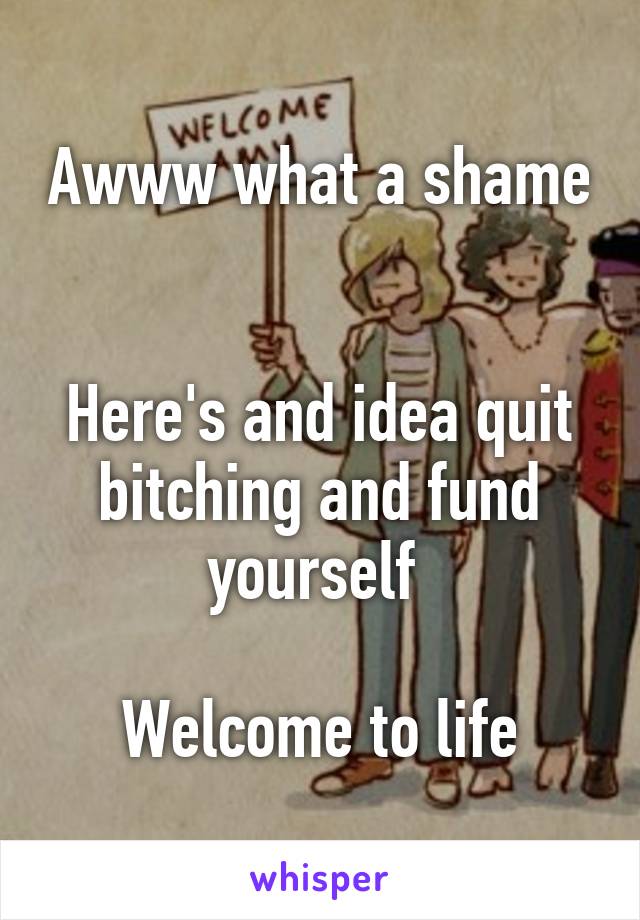 Awww what a shame 

Here's and idea quit bitching and fund yourself 

Welcome to life