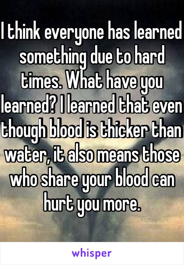 I think everyone has learned something due to hard times. What have you learned? I learned that even though blood is thicker than water, it also means those who share your blood can hurt you more.