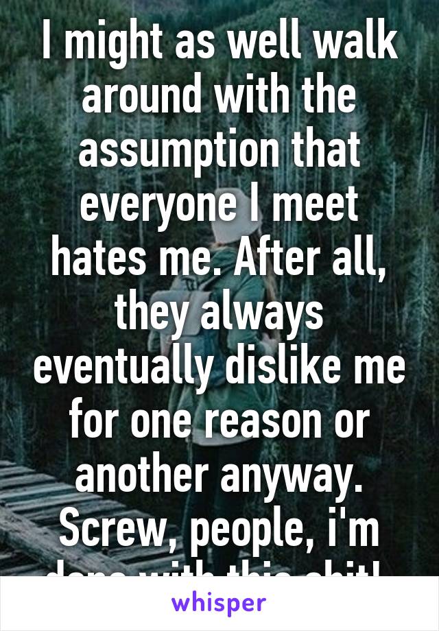 I might as well walk around with the assumption that everyone I meet hates me. After all, they always eventually dislike me for one reason or another anyway. Screw, people, i'm done with this shit! 