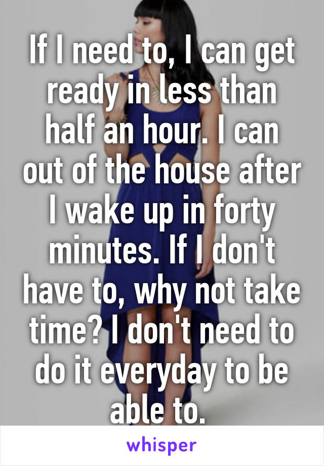 If I need to, I can get ready in less than half an hour. I can out of the house after I wake up in forty minutes. If I don't have to, why not take time? I don't need to do it everyday to be able to. 