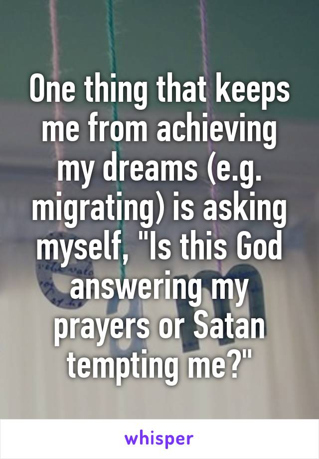 One thing that keeps me from achieving my dreams (e.g. migrating) is asking myself, "Is this God answering my prayers or Satan tempting me?"