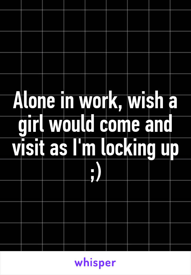 Alone in work, wish a girl would come and visit as I'm locking up ;)