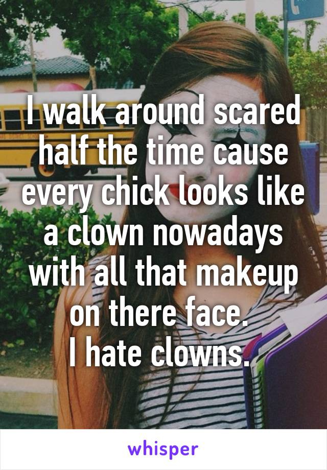 I walk around scared half the time cause every chick looks like a clown nowadays with all that makeup on there face. 
I hate clowns. 