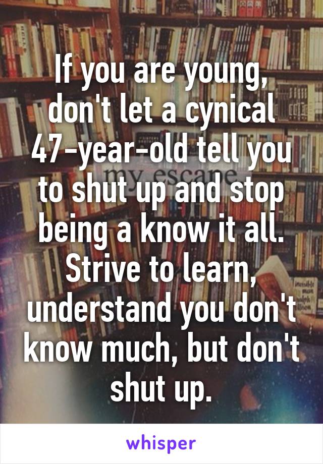 If you are young, don't let a cynical 47-year-old tell you to shut up and stop being a know it all. Strive to learn, understand you don't know much, but don't shut up.