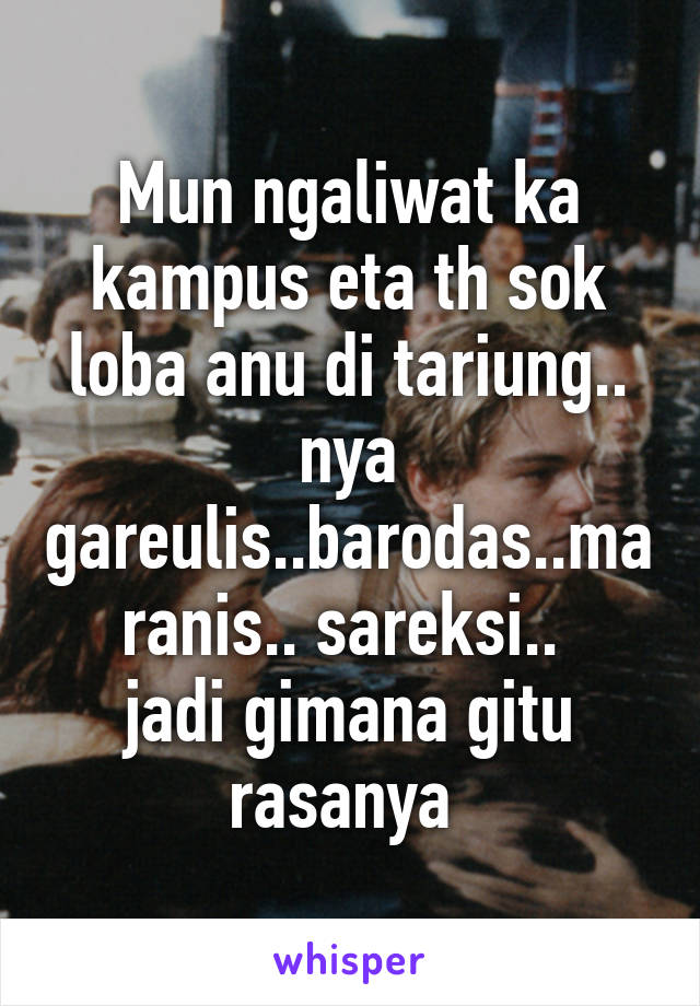 Mun ngaliwat ka kampus eta th sok loba anu di tariung.. nya gareulis..barodas..maranis.. sareksi.. 
jadi gimana gitu rasanya 