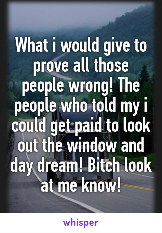 What i would give to prove all those people wrong! The people who told my i could get paid to look out the window and day dream! Bitch look at me know!