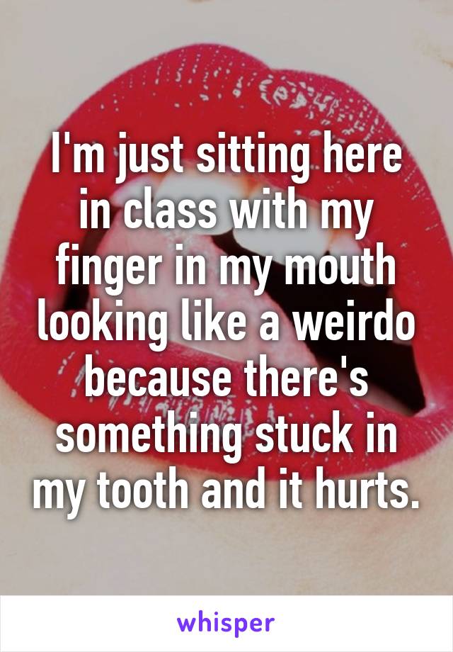 I'm just sitting here in class with my finger in my mouth looking like a weirdo because there's something stuck in my tooth and it hurts.