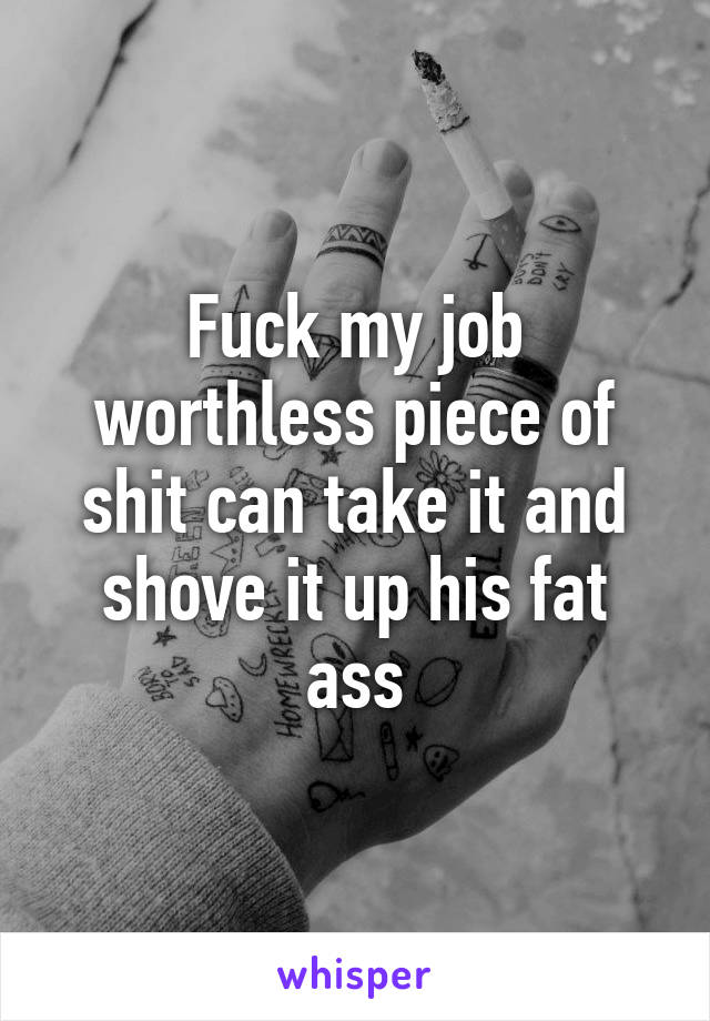 Fuck my job worthless piece of shit can take it and shove it up his fat ass