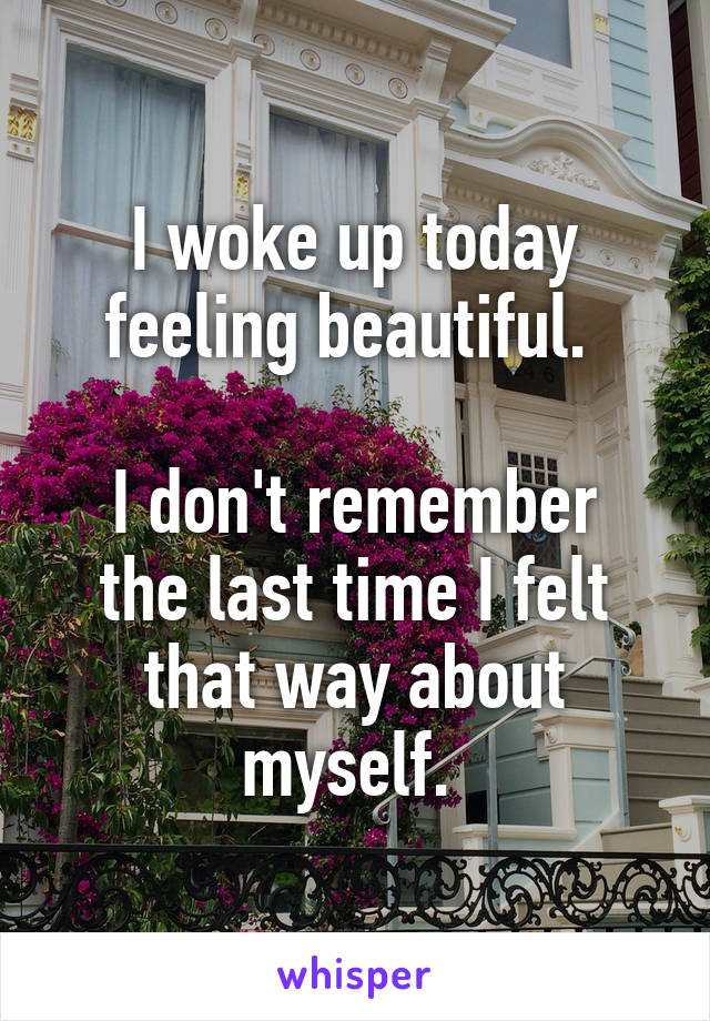 I woke up today feeling beautiful. 

I don't remember the last time I felt that way about myself. 